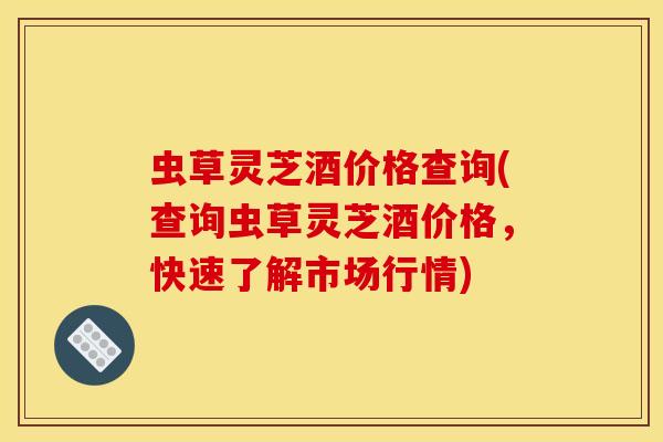 虫草灵芝酒价格查询(查询虫草灵芝酒价格，快速了解市场行情)