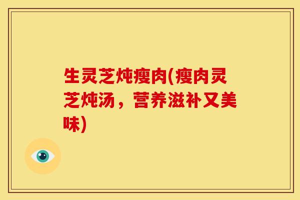生灵芝炖瘦肉(瘦肉灵芝炖汤，营养滋补又美味)
