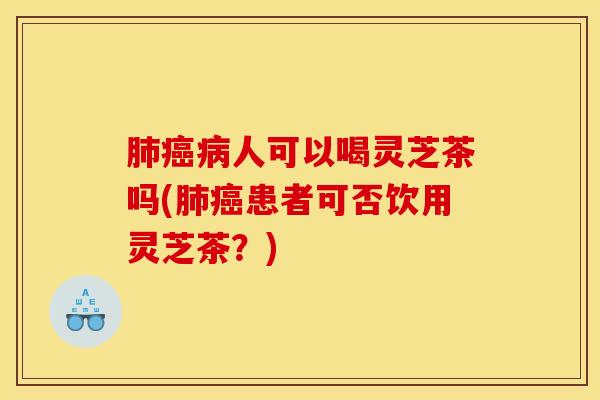 肺癌病人可以喝灵芝茶吗(肺癌患者可否饮用灵芝茶?)