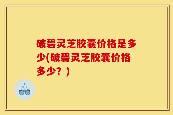 破碧灵芝胶囊价格是多少(破碧灵芝胶囊价格多少?)
