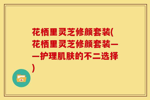 花栖里灵芝修颜套装(花栖里灵芝修颜套装——护理肌肤的不二选择)