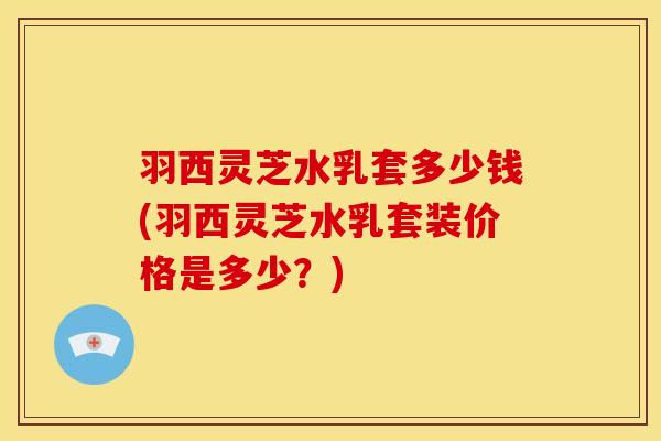 羽西灵芝水乳套多少钱(羽西灵芝水乳套装价格是多少?)