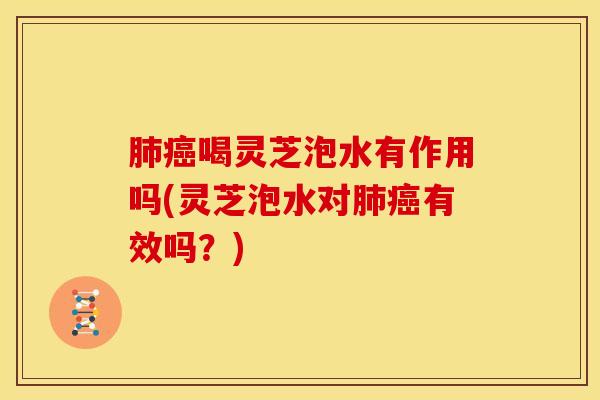肺癌喝灵芝泡水有作用吗(灵芝泡水对肺癌有效吗?)