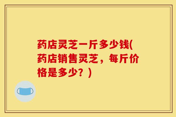 药店灵芝一斤多少钱(药店销售灵芝,每斤价格是多少?)