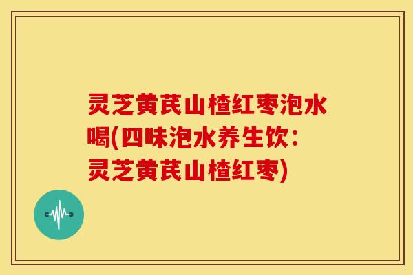 灵芝黄芪山楂红枣泡水喝(四味泡水养生饮:灵芝黄芪山楂红枣)