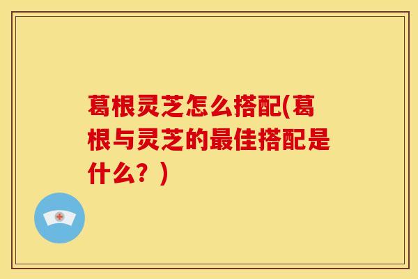 葛根灵芝怎么搭配(葛根与灵芝的最佳搭配是什么？)