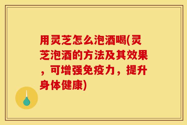 用灵芝怎么泡酒喝(灵芝泡酒的方法及其效果,可增强免疫力,提升身体健康)