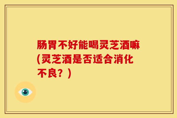 肠胃不好能喝灵芝酒嘛(灵芝酒是否适合消化不良?)