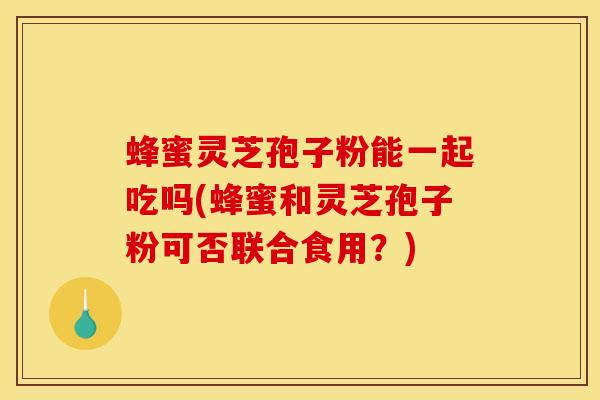 蜂蜜灵芝孢子粉能一起吃吗(蜂蜜和灵芝孢子粉可否联合食用？)