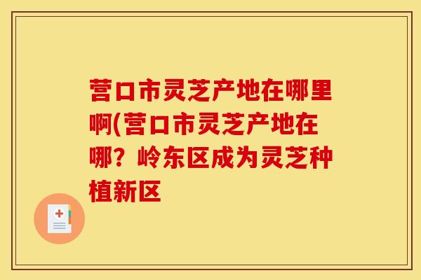营口市灵芝产地在哪里啊(营口市灵芝产地在哪?岭东区成为灵芝种植新区