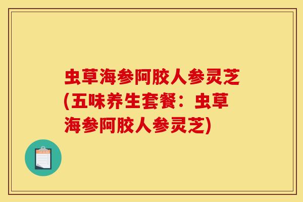虫草海参阿胶人参灵芝(五味养生套餐:虫草海参阿胶人参灵芝)