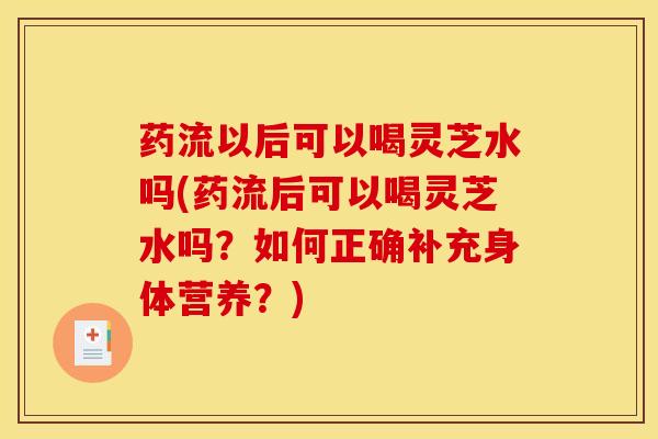 药流以后可以喝灵芝水吗(药流后可以喝灵芝水吗?如何正确补充身体营养?)