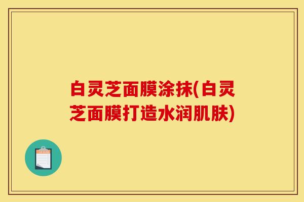 白灵芝面膜涂抹(白灵芝面膜打造水润肌肤)
