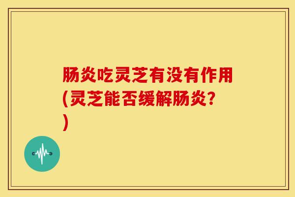 肠炎吃灵芝有没有作用(灵芝能否缓解肠炎?)