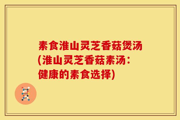 素食淮山灵芝香菇煲汤(淮山灵芝香菇素汤：健康的素食选择)