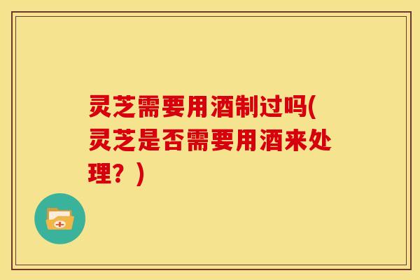 灵芝需要用酒制过吗(灵芝是否需要用酒来处理?)