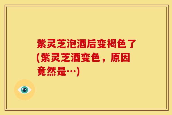 紫灵芝泡酒后变褐色了(紫灵芝酒变色，原因竟然是…)