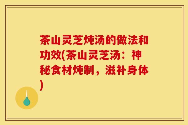 茶山灵芝炖汤的做法和功效(茶山灵芝汤:神秘食材炖制,滋补身体)