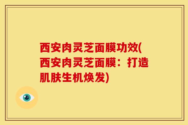 西安肉灵芝面膜功效(西安肉灵芝面膜：打造肌肤生机焕发)