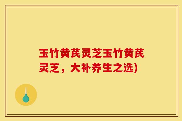 玉竹黄芪灵芝玉竹黄芪灵芝,大补养生之选)