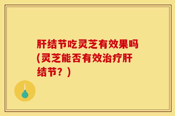 肝结节吃灵芝有效果吗(灵芝能否有效治疗肝结节?)