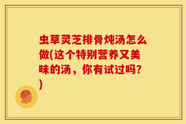 虫草灵芝排骨炖汤怎么做(这个特别营养又美味的汤,你有试过吗?)