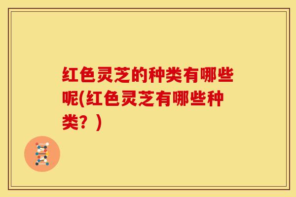 红色灵芝的种类有哪些呢(红色灵芝有哪些种类?)