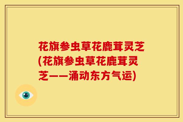 花旗参虫草花鹿茸灵芝(花旗参虫草花鹿茸灵芝——涌动东方气运)