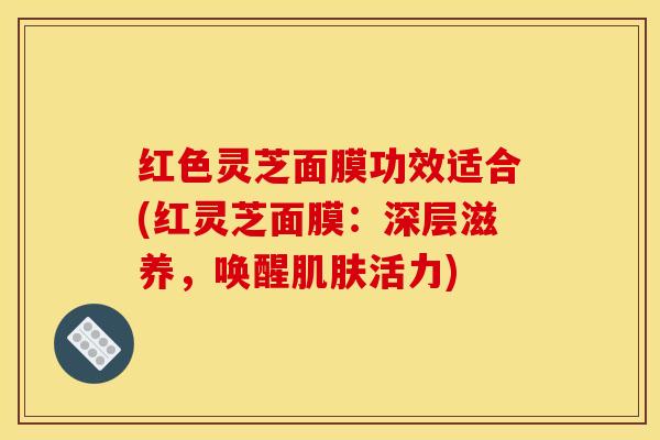 红色灵芝面膜功效适合(红灵芝面膜:深层滋养,唤醒肌肤活力)