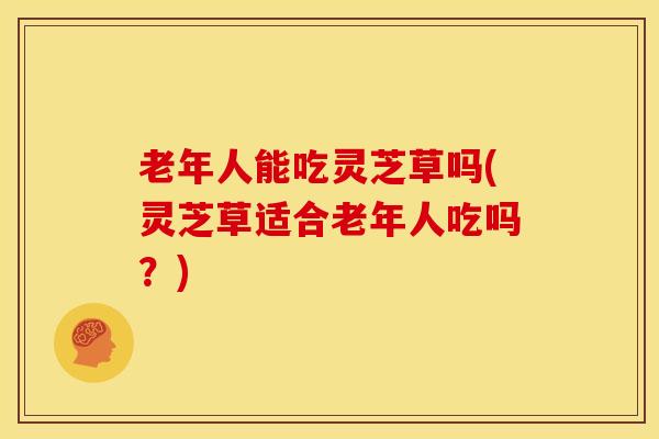 老年人能吃灵芝草吗(灵芝草适合老年人吃吗?)