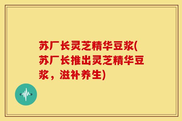 苏厂长灵芝精华豆浆(苏厂长推出灵芝精华豆浆,滋补养生)