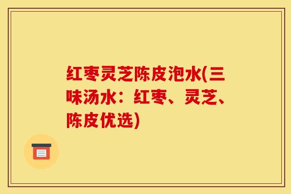 红枣灵芝陈皮泡水(三味汤水：红枣、灵芝、陈皮优选)