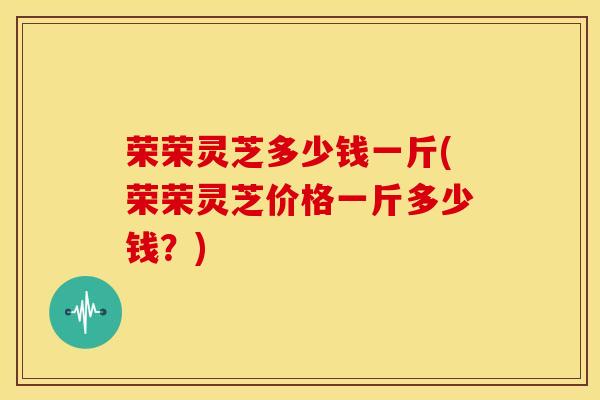 荣荣灵芝多少钱一斤(荣荣灵芝价格一斤多少钱?)