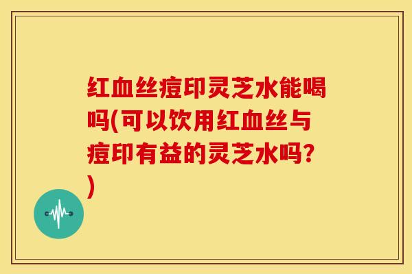红血丝痘印灵芝水能喝吗(可以饮用红血丝与痘印有益的灵芝水吗？)