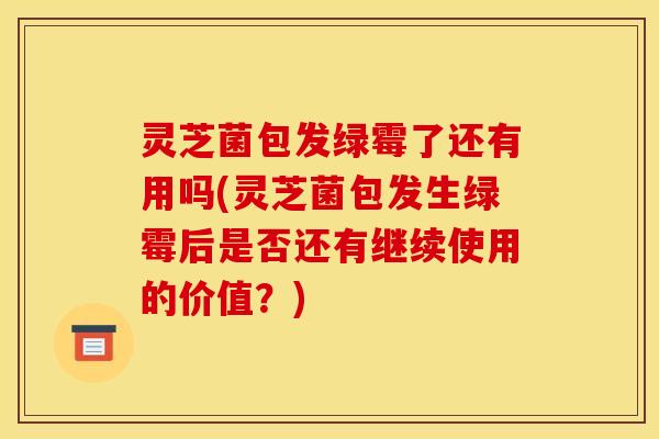 灵芝菌包发绿霉了还有用吗(灵芝菌包发生绿霉后是否还有继续使用的价值？)
