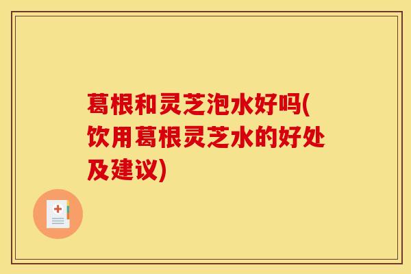 葛根和灵芝泡水好吗(饮用葛根灵芝水的好处及建议)