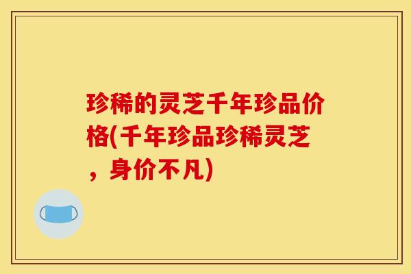 珍稀的灵芝千年珍品价格(千年珍品珍稀灵芝,身价不凡)