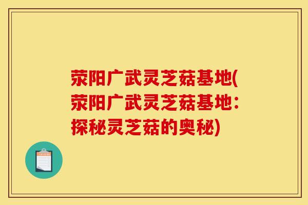 荥阳广武灵芝菇基地(荥阳广武灵芝菇基地:探秘灵芝菇的奥秘)