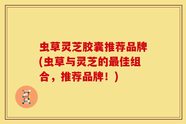 虫草灵芝胶囊推荐品牌(虫草与灵芝的最佳组合,推荐品牌!)