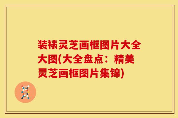 装裱灵芝画框图片大全大图(大全盘点:精美灵芝画框图片集锦)