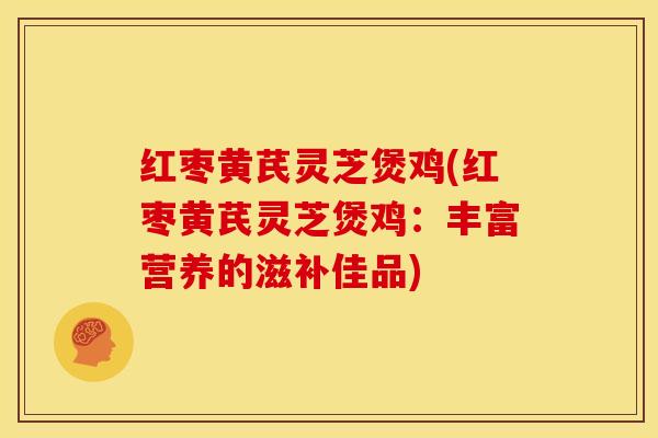 红枣黄芪灵芝煲鸡(红枣黄芪灵芝煲鸡:丰富营养的滋补佳品)