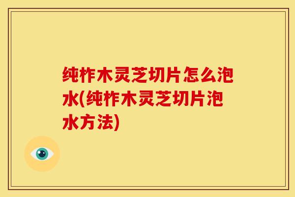 纯柞木灵芝切片怎么泡水(纯柞木灵芝切片泡水方法)