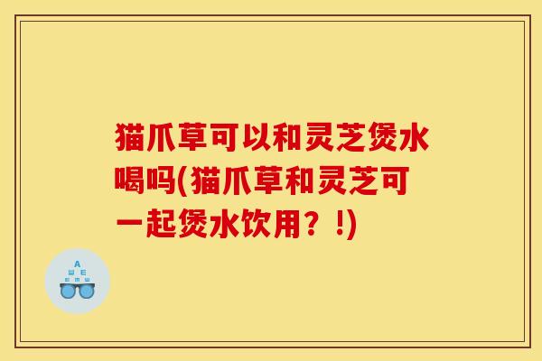 猫爪草可以和灵芝煲水喝吗(猫爪草和灵芝可一起煲水饮用?!)