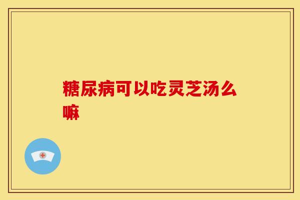 糖尿病可以吃灵芝汤么嘛