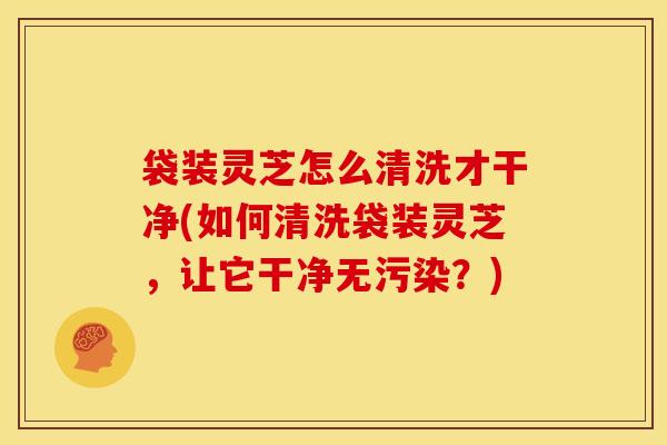 袋装灵芝怎么清洗才干净(如何清洗袋装灵芝，让它干净无污染？)