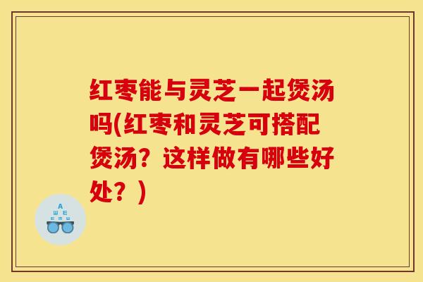 红枣能与灵芝一起煲汤吗(红枣和灵芝可搭配煲汤？这样做有哪些好处？)