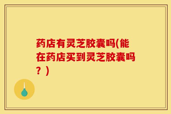 药店有灵芝胶囊吗(能在药店买到灵芝胶囊吗?)