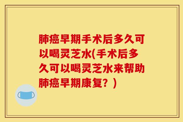 肺癌早期手术后多久可以喝灵芝水(手术后多久可以喝灵芝水来帮助肺癌早期康复?)