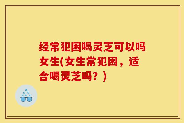 经常犯困喝灵芝可以吗女生(女生常犯困,适合喝灵芝吗?)