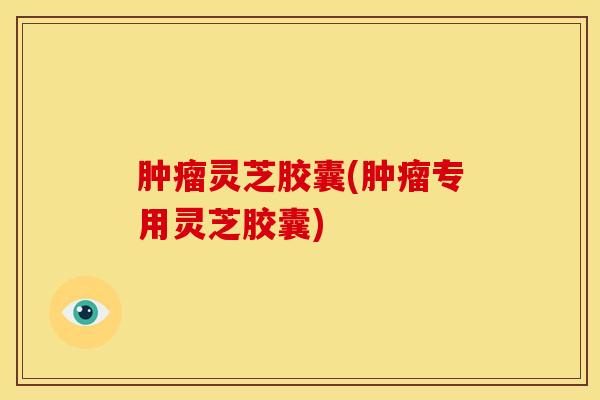 肿瘤灵芝胶囊(肿瘤专用灵芝胶囊)